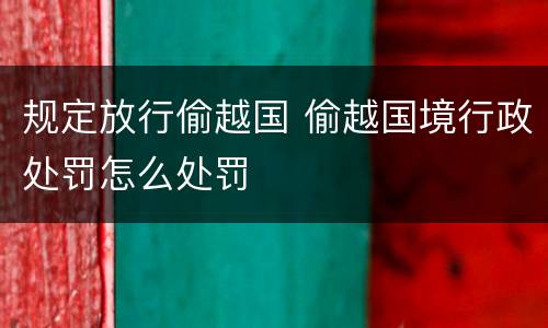 规定放行偷越国 偷越国境行政处罚怎么处罚