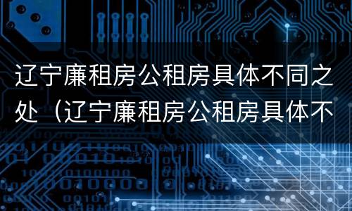 辽宁廉租房公租房具体不同之处（辽宁廉租房公租房具体不同之处有哪些）