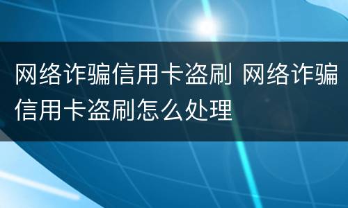 网络诈骗信用卡盗刷 网络诈骗信用卡盗刷怎么处理