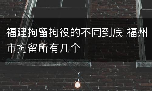 福建拘留拘役的不同到底 福州市拘留所有几个