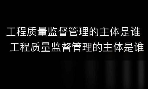 工程质量监督管理的主体是谁 工程质量监督管理的主体是谁负责