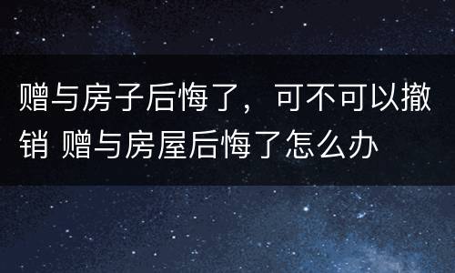 赠与房子后悔了，可不可以撤销 赠与房屋后悔了怎么办