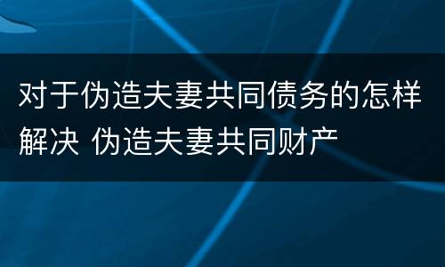 对于伪造夫妻共同债务的怎样解决 伪造夫妻共同财产