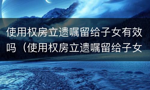 使用权房立遗嘱留给子女有效吗（使用权房立遗嘱留给子女有效吗怎么写）