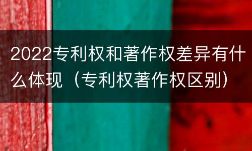 2022专利权和著作权差异有什么体现（专利权著作权区别）