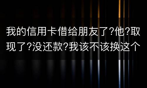 我的信用卡借给朋友了?他?取现了?没还款?我该不该换这个钱应该怎么解决