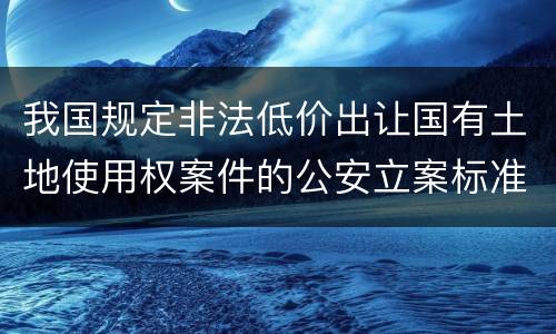 我国规定非法低价出让国有土地使用权案件的公安立案标准有什么规定