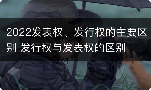 2022发表权、发行权的主要区别 发行权与发表权的区别