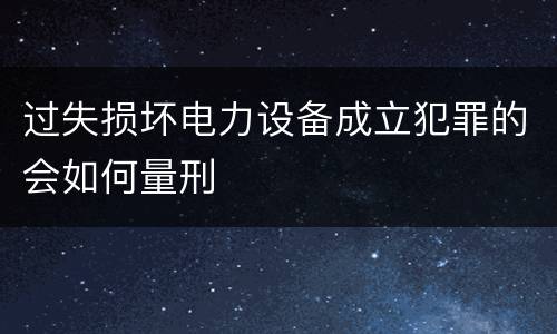 过失损坏电力设备成立犯罪的会如何量刑