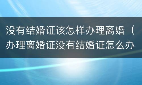 没有结婚证该怎样办理离婚（办理离婚证没有结婚证怎么办?）