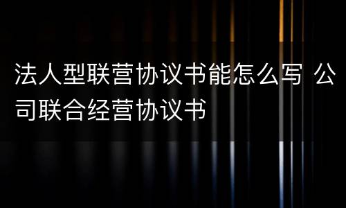 法人型联营协议书能怎么写 公司联合经营协议书