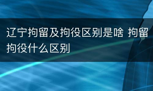 辽宁拘留及拘役区别是啥 拘留拘役什么区别