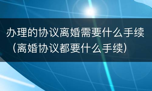 办理的协议离婚需要什么手续（离婚协议都要什么手续）