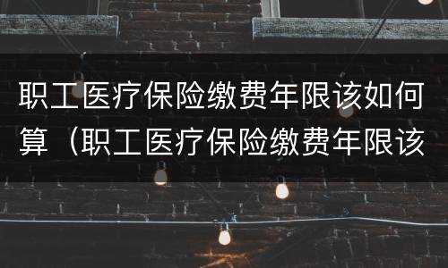 职工医疗保险缴费年限该如何算（职工医疗保险缴费年限该如何算的）