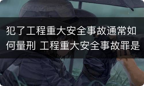 犯了工程重大安全事故通常如何量刑 工程重大安全事故罪是什么犯罪