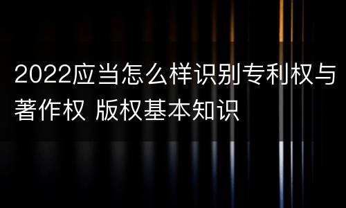 2022应当怎么样识别专利权与著作权 版权基本知识