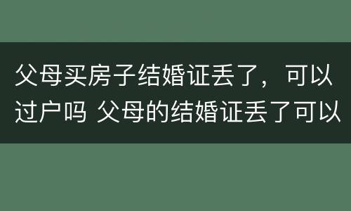 父母买房子结婚证丢了，可以过户吗 父母的结婚证丢了可以把房子过户给子女吗