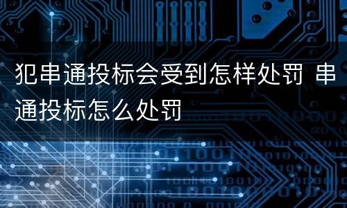 犯串通投标会受到怎样处罚 串通投标怎么处罚