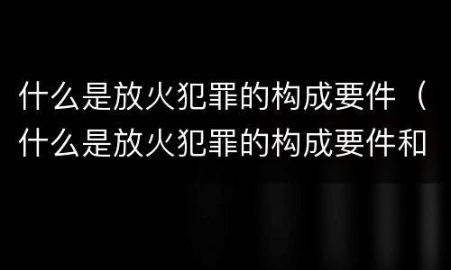 什么是放火犯罪的构成要件（什么是放火犯罪的构成要件和要件）