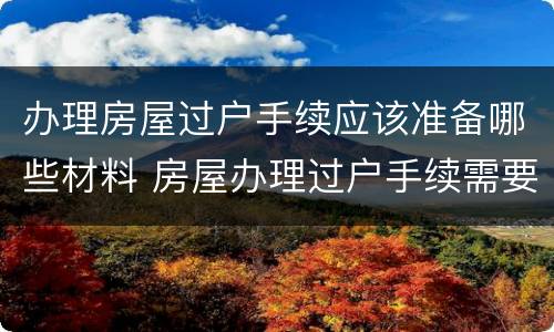 办理房屋过户手续应该准备哪些材料 房屋办理过户手续需要什么