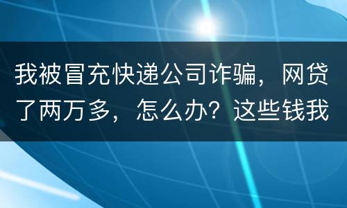 我被冒充快递公司诈骗，网贷了两万多，怎么办？这些钱我必须还吗