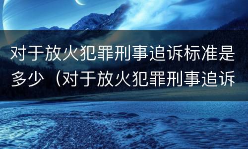 对于放火犯罪刑事追诉标准是多少（对于放火犯罪刑事追诉标准是多少钱）