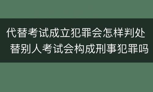 代替考试成立犯罪会怎样判处 替别人考试会构成刑事犯罪吗