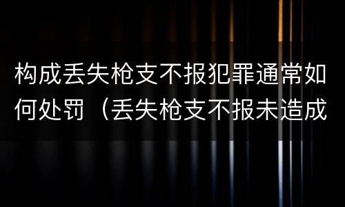 构成丢失枪支不报犯罪通常如何处罚（丢失枪支不报未造成严重后果）