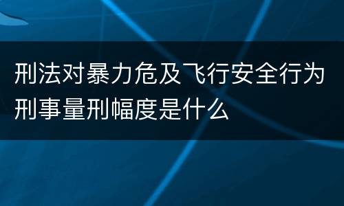 刑法对暴力危及飞行安全行为刑事量刑幅度是什么