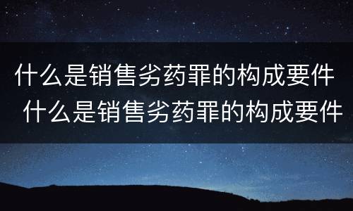 什么是销售劣药罪的构成要件 什么是销售劣药罪的构成要件和标准