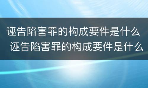 诬告陷害罪的构成要件是什么 诬告陷害罪的构成要件是什么意思