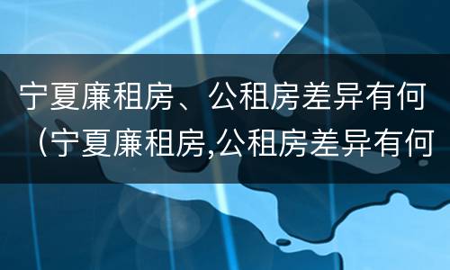 宁夏廉租房、公租房差异有何（宁夏廉租房,公租房差异有何规定）