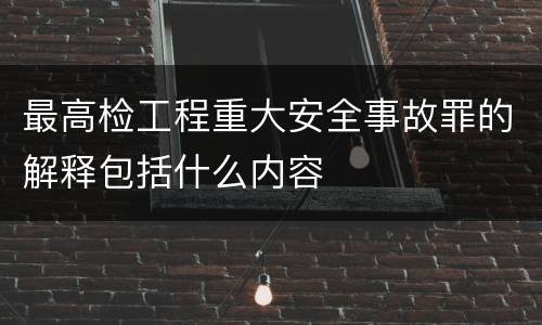 最高检工程重大安全事故罪的解释包括什么内容