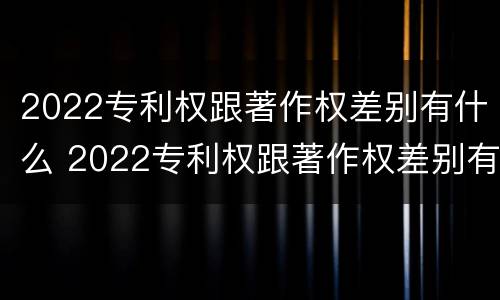 2022专利权跟著作权差别有什么 2022专利权跟著作权差别有什么不同