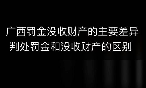 广西罚金没收财产的主要差异 判处罚金和没收财产的区别