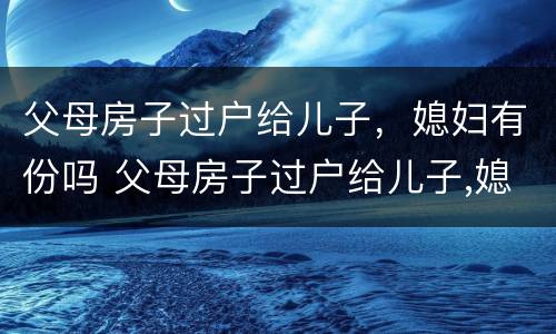 父母房子过户给儿子，媳妇有份吗 父母房子过户给儿子,媳妇需要到场吗?