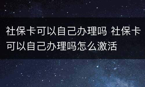 社保卡可以自己办理吗 社保卡可以自己办理吗怎么激活