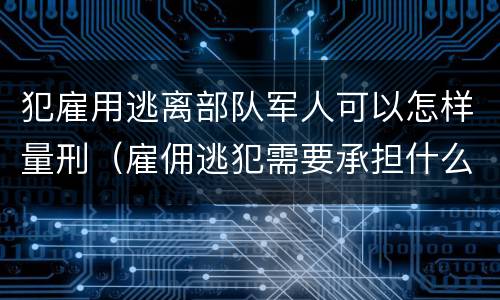 犯雇用逃离部队军人可以怎样量刑（雇佣逃犯需要承担什么责任）