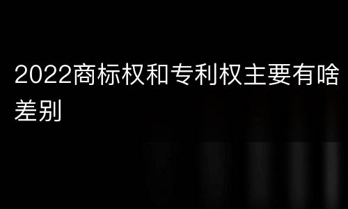 2022商标权和专利权主要有啥差别