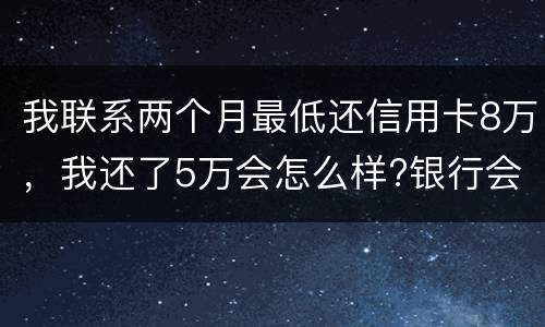 我联系两个月最低还信用卡8万，我还了5万会怎么样?银行会对我起诉吗，