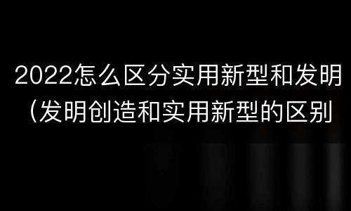 2022怎么区分实用新型和发明（发明创造和实用新型的区别）