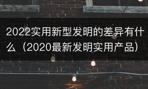 2022实用新型发明的差异有什么（2020最新发明实用产品）