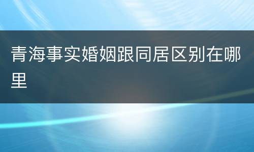 青海事实婚姻跟同居区别在哪里