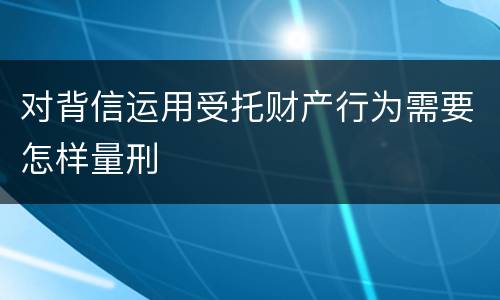 对背信运用受托财产行为需要怎样量刑