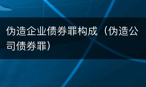 伪造企业债券罪构成（伪造公司债券罪）