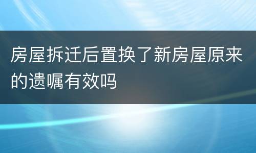 房屋拆迁后置换了新房屋原来的遗嘱有效吗