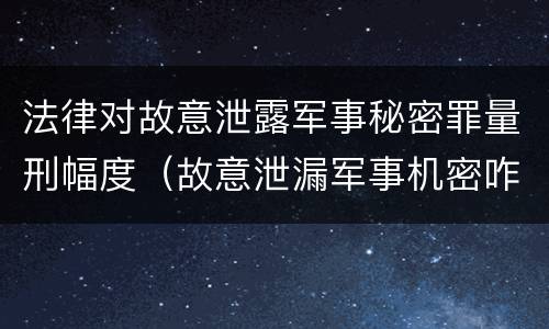 法律对故意泄露军事秘密罪量刑幅度（故意泄漏军事机密咋判刑）