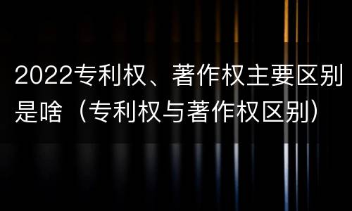 2022专利权、著作权主要区别是啥（专利权与著作权区别）