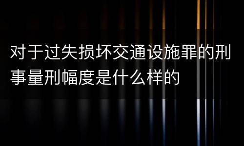 对于过失损坏交通设施罪的刑事量刑幅度是什么样的