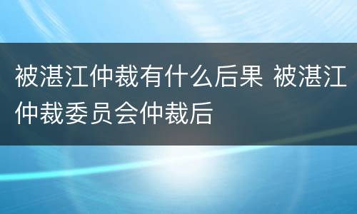 被湛江仲裁有什么后果 被湛江仲裁委员会仲裁后